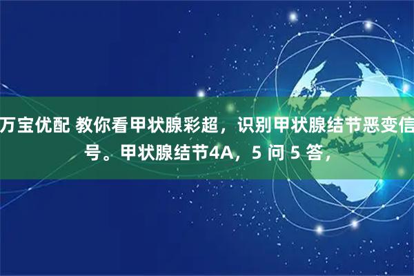 万宝优配 教你看甲状腺彩超，识别甲状腺结节恶变信号。甲状腺结节4A，5 问 5 答，