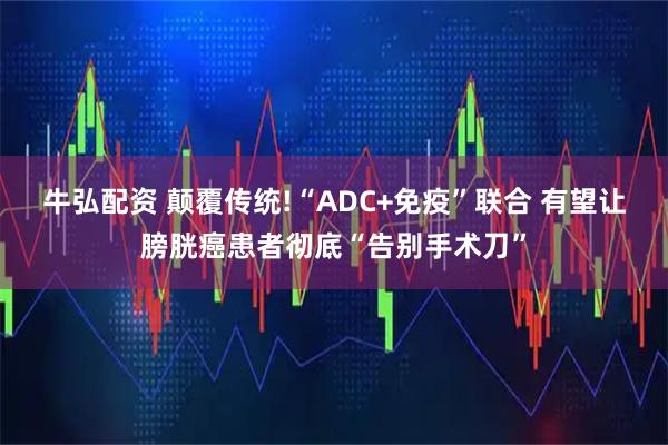 牛弘配资 颠覆传统!“ADC+免疫”联合 有望让膀胱癌患者彻底“告别手术刀”