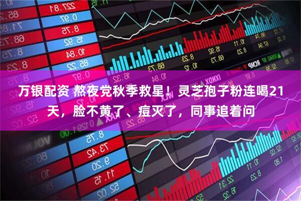 万银配资 熬夜党秋季救星！灵芝孢子粉连喝21天，脸不黄了、痘灭了，同事追着问