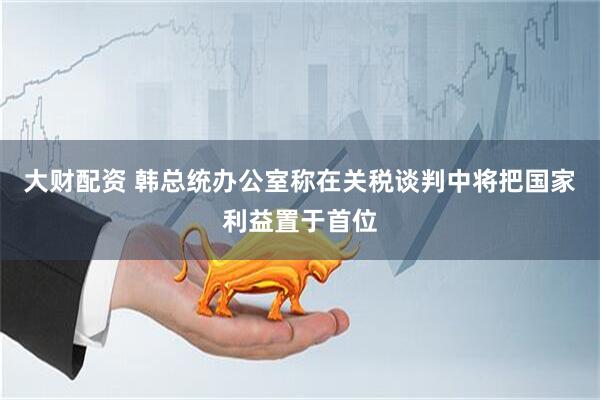 大财配资 韩总统办公室称在关税谈判中将把国家利益置于首位