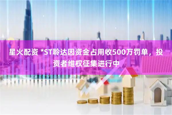 星火配资 *ST聆达因资金占用收500万罚单，投资者维权征集进行中