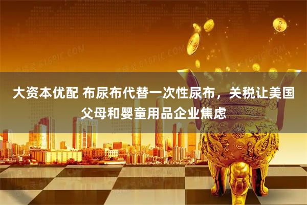 大资本优配 布尿布代替一次性尿布，关税让美国父母和婴童用品企业焦虑