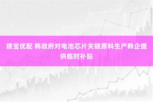 建宝优配 韩政府对电池芯片关键原料生产韩企提供临时补贴