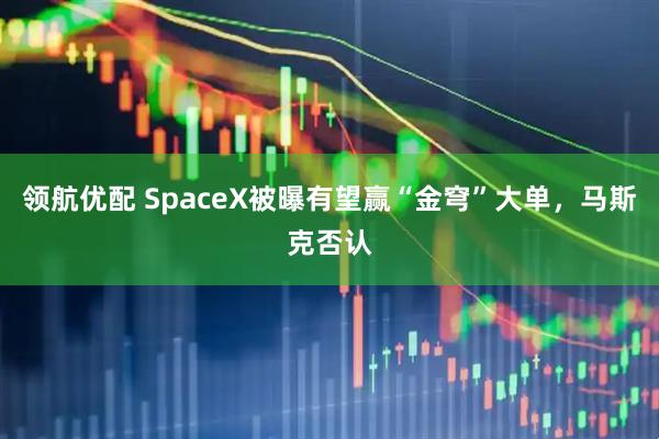 领航优配 SpaceX被曝有望赢“金穹”大单，马斯克否认
