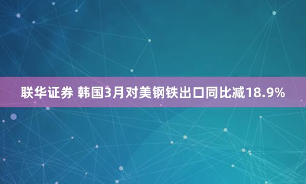 联华证券 韩国3月对美钢铁出口同比减18.9%