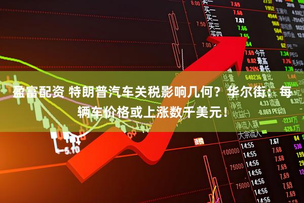 盈富配资 特朗普汽车关税影响几何？华尔街：每辆车价格或上涨数千美元！
