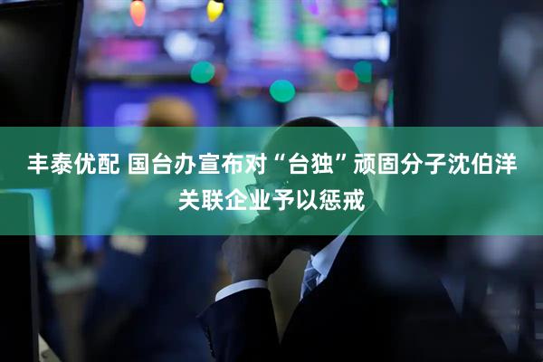 丰泰优配 国台办宣布对“台独”顽固分子沈伯洋关联企业予以惩戒