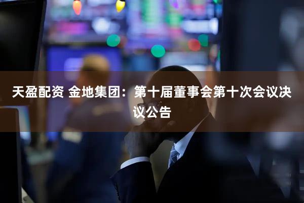 天盈配资 金地集团：第十届董事会第十次会议决议公告