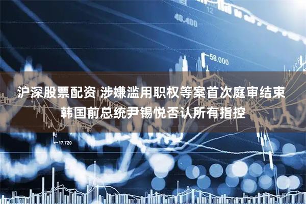 沪深股票配资 涉嫌滥用职权等案首次庭审结束 韩国前总统尹锡悦否认所有指控