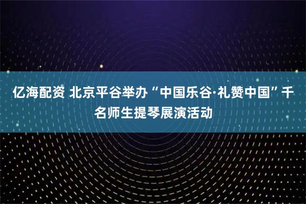 亿海配资 北京平谷举办“中国乐谷·礼赞中国”千名师生提琴展演活动