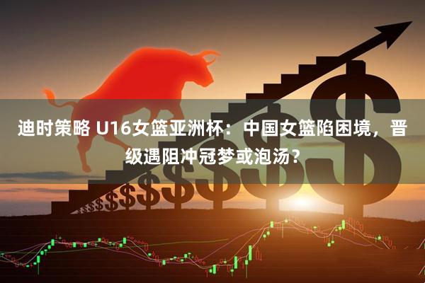迪时策略 U16女篮亚洲杯：中国女篮陷困境，晋级遇阻冲冠梦或泡汤？