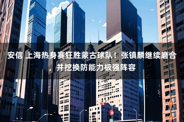 安信 上海热身赛狂胜蒙古球队！张镇麟继续磨合，并挖换防能力极强阵容