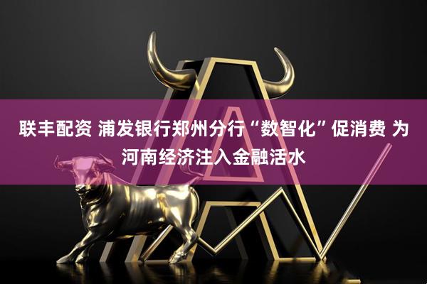 联丰配资 浦发银行郑州分行“数智化”促消费 为河南经济注入金融活水