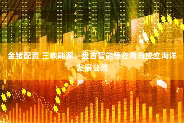 金猪配资 三峡能源、盘古智能等在青岛成立海洋发展公司