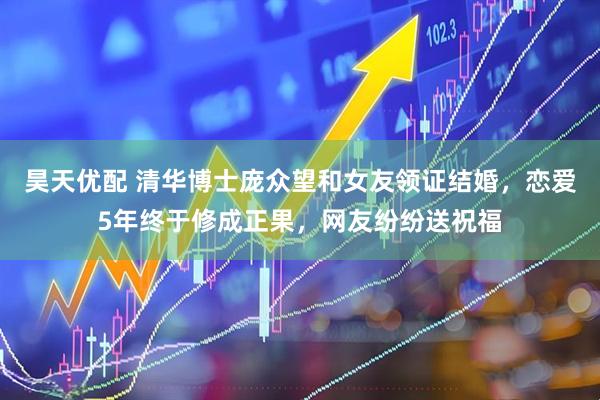 昊天优配 清华博士庞众望和女友领证结婚，恋爱5年终于修成正果，网友纷纷送祝福