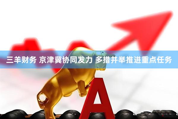 三羊财务 京津冀协同发力 多措并举推进重点任务