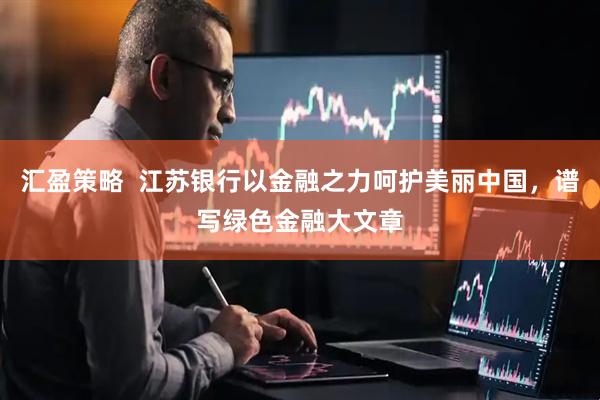汇盈策略  江苏银行以金融之力呵护美丽中国，谱写绿色金融大文章