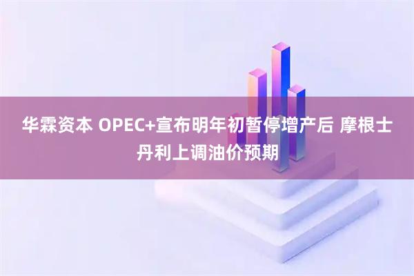 华霖资本 OPEC+宣布明年初暂停增产后 摩根士丹利上调油价预期