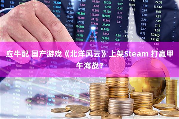 应牛配 国产游戏《北洋风云》上架Steam 打赢甲午海战？