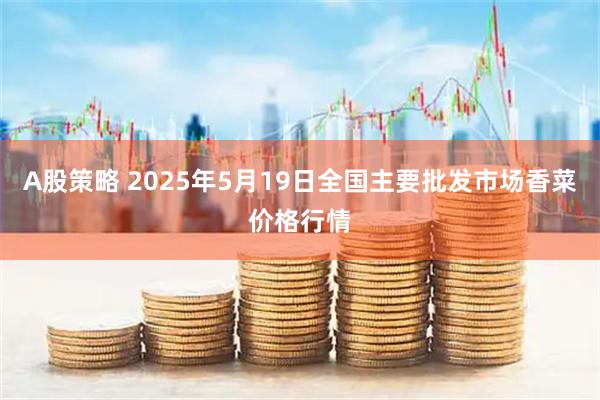 A股策略 2025年5月19日全国主要批发市场香菜价格行情