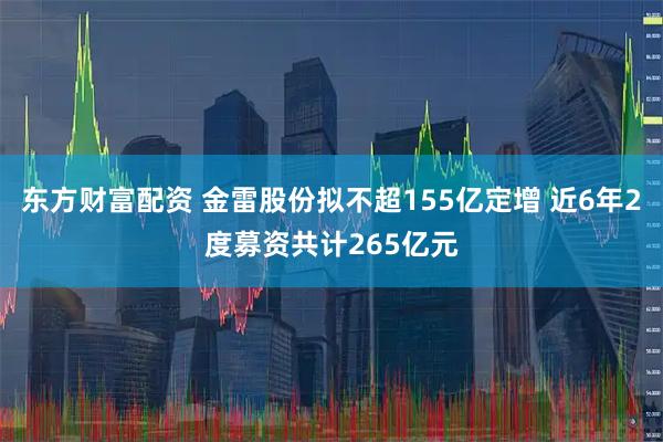东方财富配资 金雷股份拟不超155亿定增 近6年2度募资共计265亿元