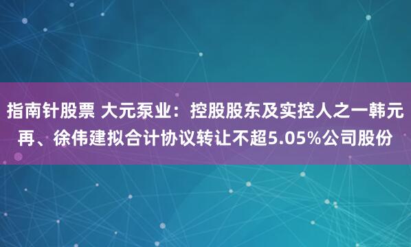 指南针股票 大元泵业：控股股东及实控人之一韩元再、徐伟建拟合计协议转让不超5.05%公司股份