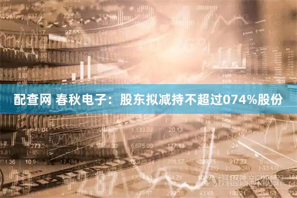 配查网 春秋电子：股东拟减持不超过074%股份