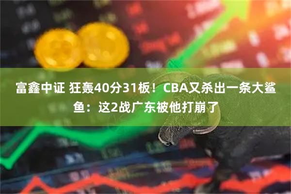 富鑫中证 狂轰40分31板！CBA又杀出一条大鲨鱼：这2战广东被他打崩了