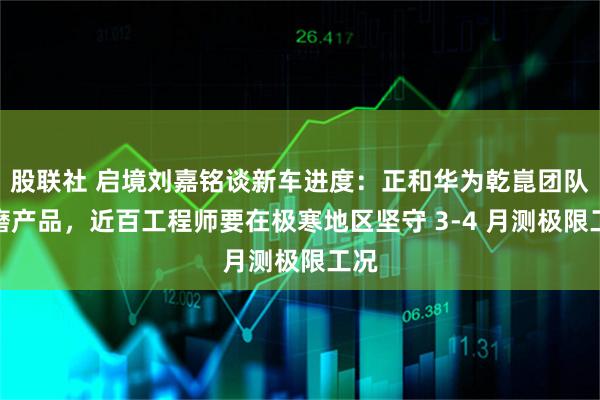 股联社 启境刘嘉铭谈新车进度：正和华为乾崑团队打磨产品，近百工程师要在极寒地区坚守 3-4 月测极限工况