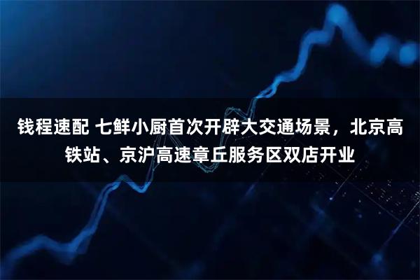 钱程速配 七鲜小厨首次开辟大交通场景，北京高铁站、京沪高速章丘服务区双店开业