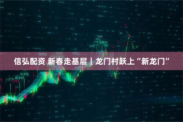 信弘配资 新春走基层｜龙门村跃上“新龙门”