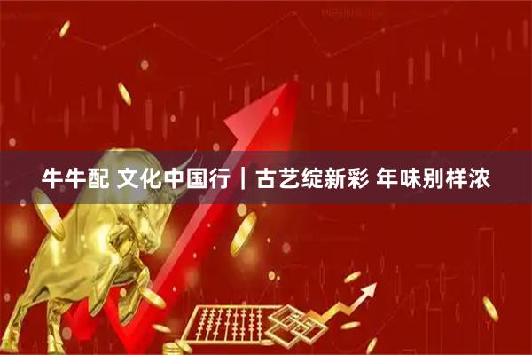 牛牛配 文化中国行｜古艺绽新彩 年味别样浓