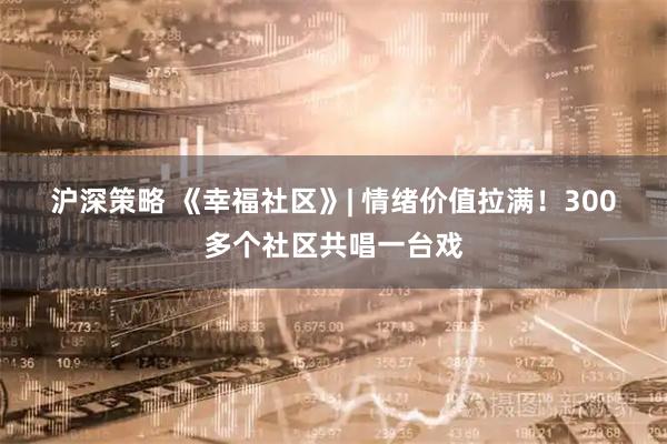 沪深策略 《幸福社区》| 情绪价值拉满！300多个社区共唱一台戏