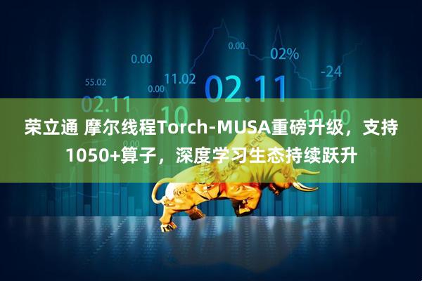 荣立通 摩尔线程Torch-MUSA重磅升级，支持1050+算子，深度学习生态持续跃升