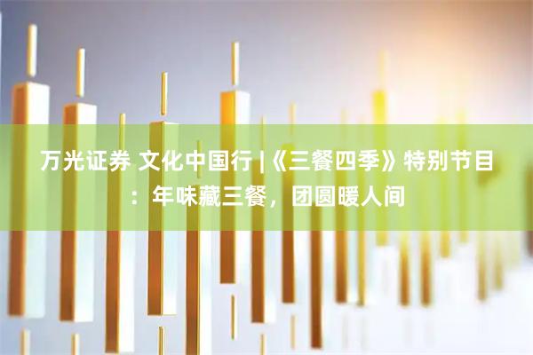 万光证券 文化中国行 |《三餐四季》特别节目：年味藏三餐，团圆暖人间