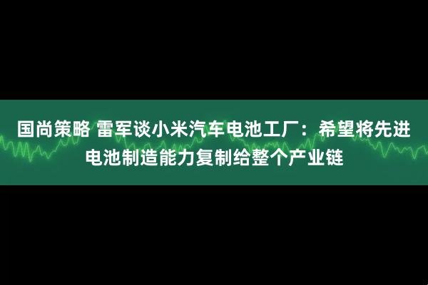 国尚策略 雷军谈小米汽车电池工厂：希望将先进电池制造能力复制给整个产业链