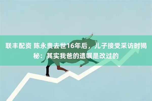 联丰配资 陈永贵去世16年后，儿子接受采访时揭秘：其实我爸的遗嘱是改过的