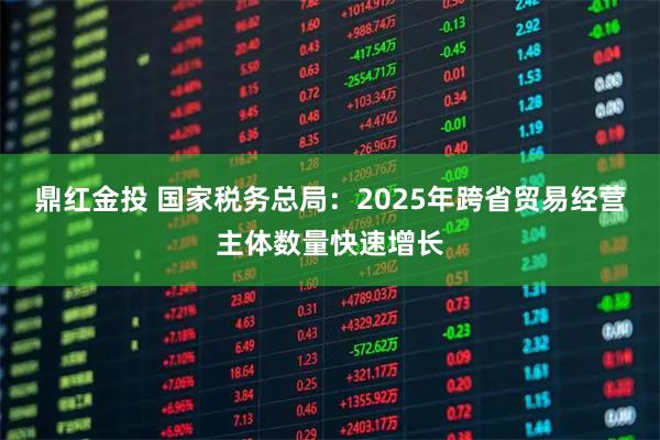 鼎红金投 国家税务总局：2025年跨省贸易经营主体数量快速增长