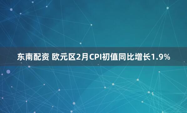 东南配资 欧元区2月CPI初值同比增长1.9%