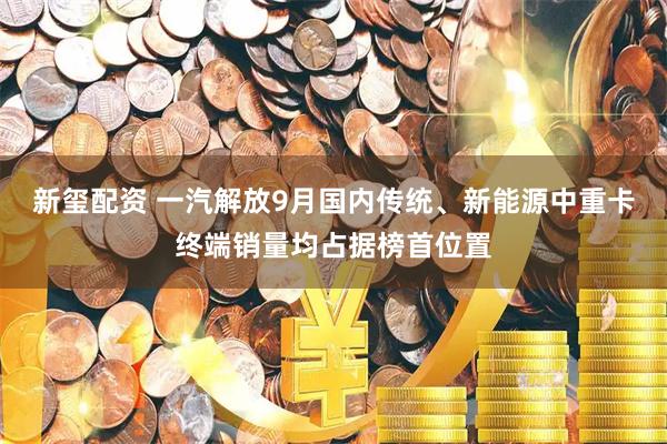 新玺配资 一汽解放9月国内传统、新能源中重卡终端销量均占据榜首位置