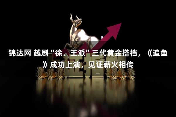 锦达网 越剧“徐、王派”三代黄金搭档，《追鱼》成功上演，见证薪火相传