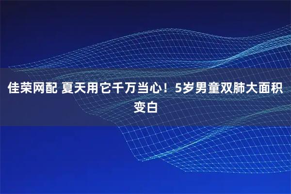 佳荣网配 夏天用它千万当心！5岁男童双肺大面积变白